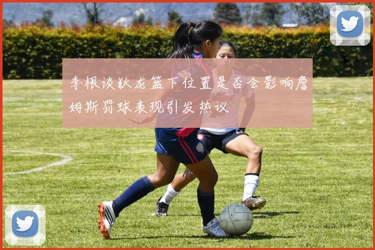 李根谈狄龙篮下位置是否会影响詹姆斯罚球表现引发热议