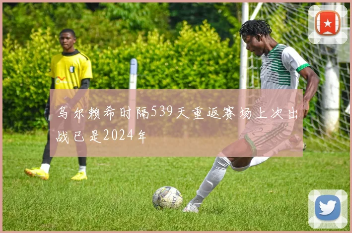 乌尔赖希时隔539天重返赛场上次出战已是2024年