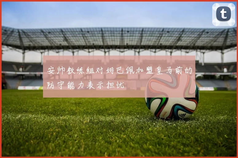 安帅教练组对姆巴佩加盟皇马前的防守能力表示担忧