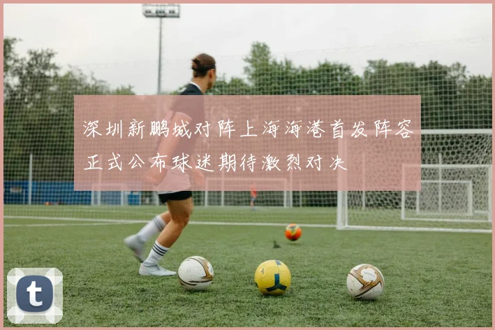 深圳新鹏城对阵上海海港首发阵容正式公布球迷期待激烈对决