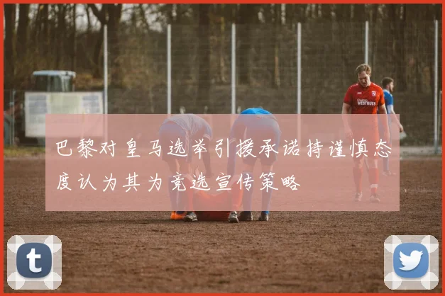 巴黎对皇马选举引援承诺持谨慎态度认为其为竞选宣传策略