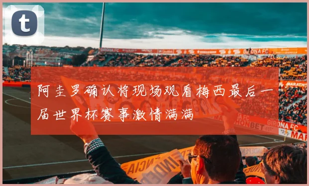 阿圭罗确认将现场观看梅西最后一届世界杯赛事激情满满