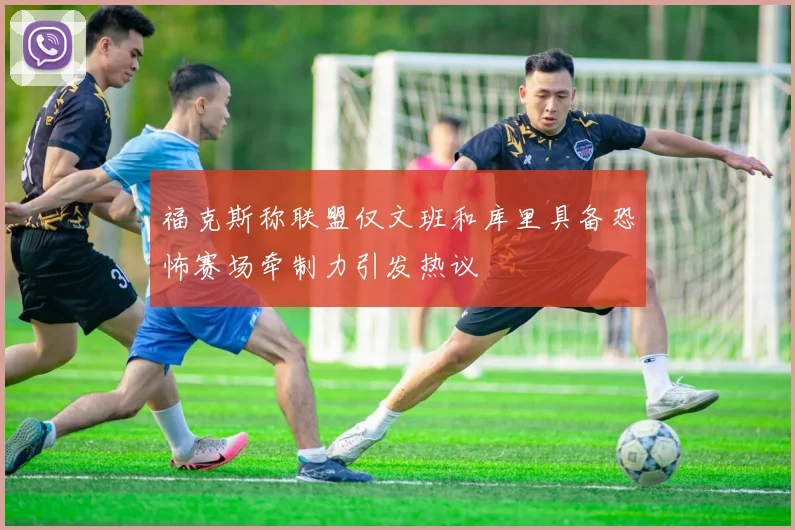 福克斯称联盟仅文班和库里具备恐怖赛场牵制力引发热议