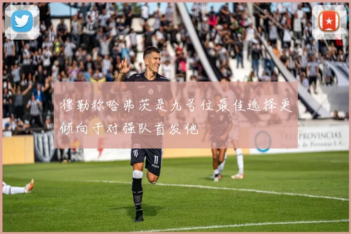 穆勒称哈弗茨是九号位最佳选择更倾向于对强队首发他