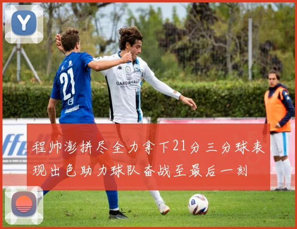 程帅澎拼尽全力拿下21分三分球表现出色助力球队奋战至最后一刻