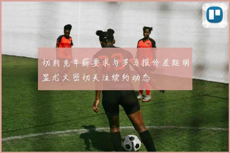 切利克年薪要求与罗马报价差距明显尤文密切关注续约动态
