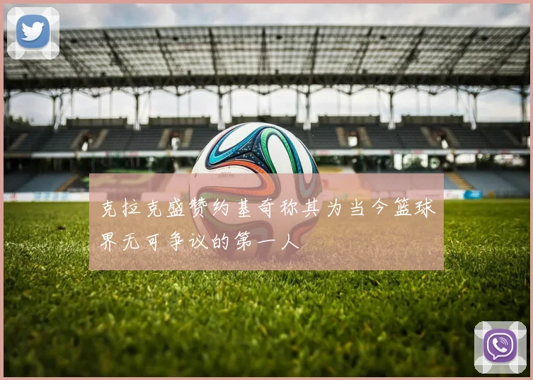 克拉克盛赞约基奇称其为当今篮球界无可争议的第一人
