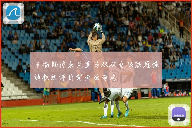 卡福期待米兰罗马双双晋级欧冠强调教练评价需全面考虑