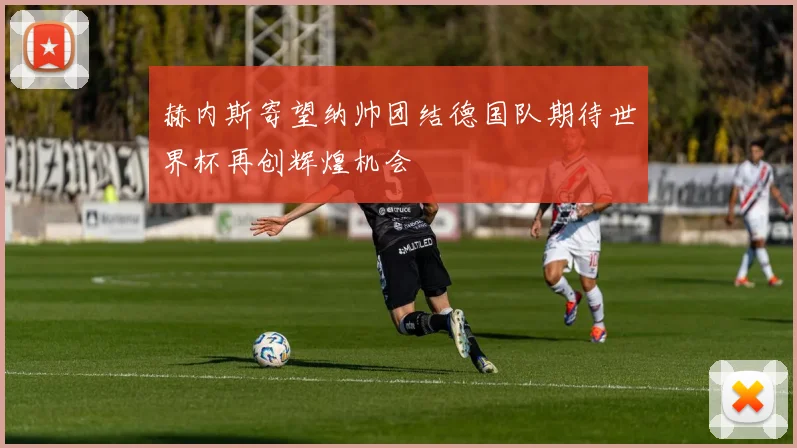 赫内斯寄望纳帅团结德国队期待世界杯再创辉煌机会