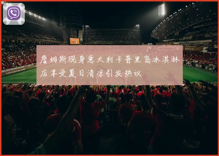 詹姆斯现身意大利卡普里岛冰淇淋店享受夏日清凉引发热议