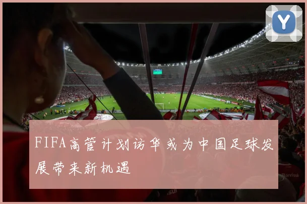 FIFA高管计划访华或为中国足球发展带来新机遇