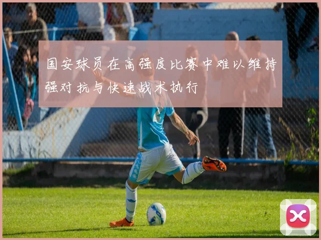 国安球员在高强度比赛中难以维持强对抗与快速战术执行