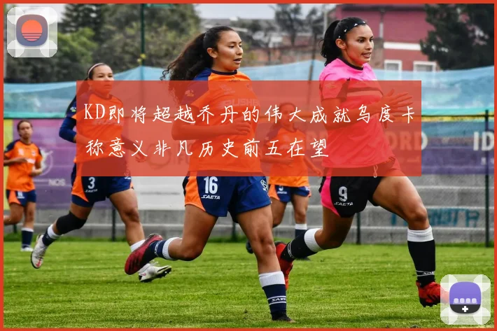 KD即将超越乔丹的伟大成就乌度卡称意义非凡历史前五在望