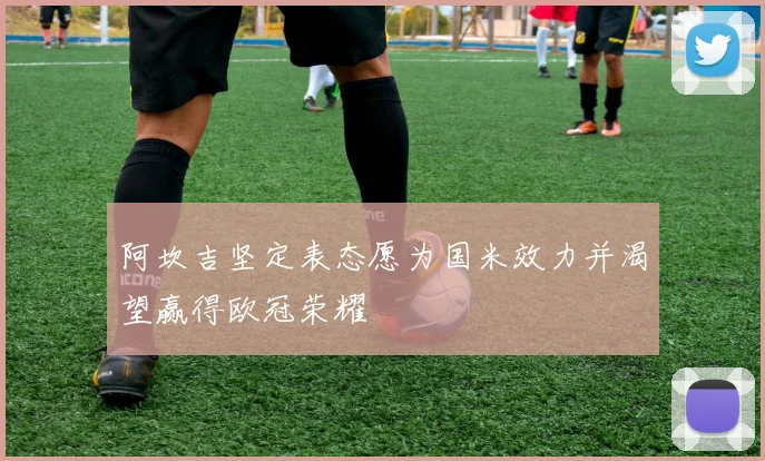 阿坎吉坚定表态愿为国米效力并渴望赢得欧冠荣耀