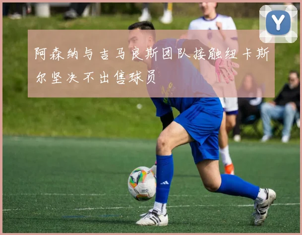 阿森纳与吉马良斯团队接触纽卡斯尔坚决不出售球员