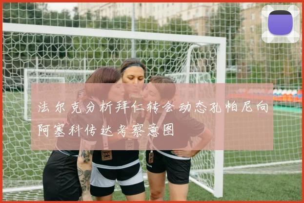 法尔克分析拜仁转会动态孔帕尼向阿塞科传达考察意图