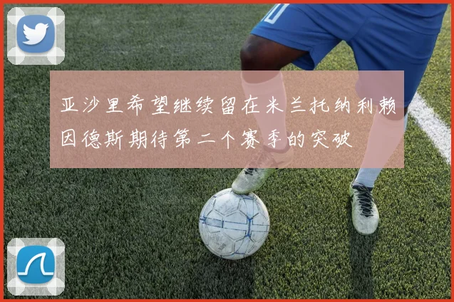 亚沙里希望继续留在米兰托纳利赖因德斯期待第二个赛季的突破